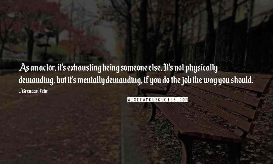 Brendan Fehr Quotes: As an actor, it's exhausting being someone else. It's not physically demanding, but it's mentally demanding, if you do the job the way you should.