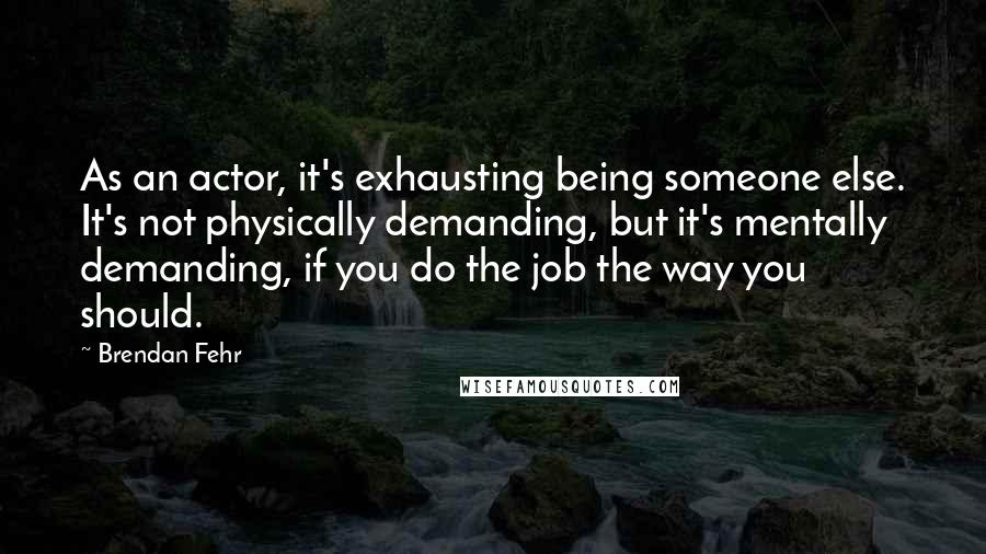Brendan Fehr Quotes: As an actor, it's exhausting being someone else. It's not physically demanding, but it's mentally demanding, if you do the job the way you should.