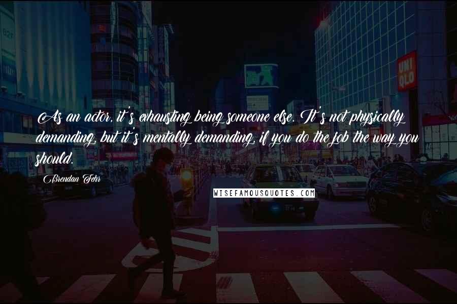 Brendan Fehr Quotes: As an actor, it's exhausting being someone else. It's not physically demanding, but it's mentally demanding, if you do the job the way you should.