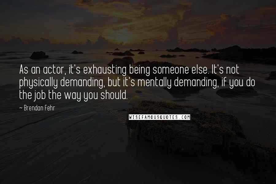 Brendan Fehr Quotes: As an actor, it's exhausting being someone else. It's not physically demanding, but it's mentally demanding, if you do the job the way you should.