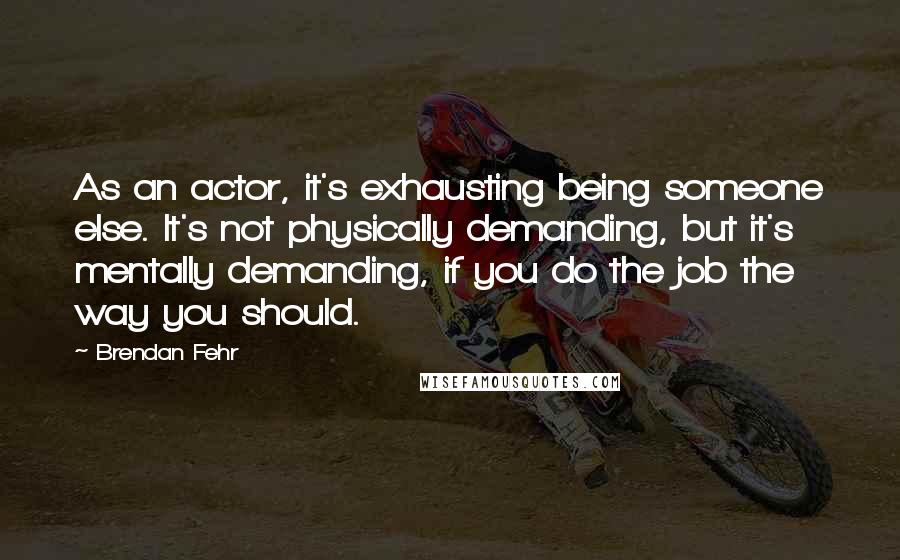 Brendan Fehr Quotes: As an actor, it's exhausting being someone else. It's not physically demanding, but it's mentally demanding, if you do the job the way you should.