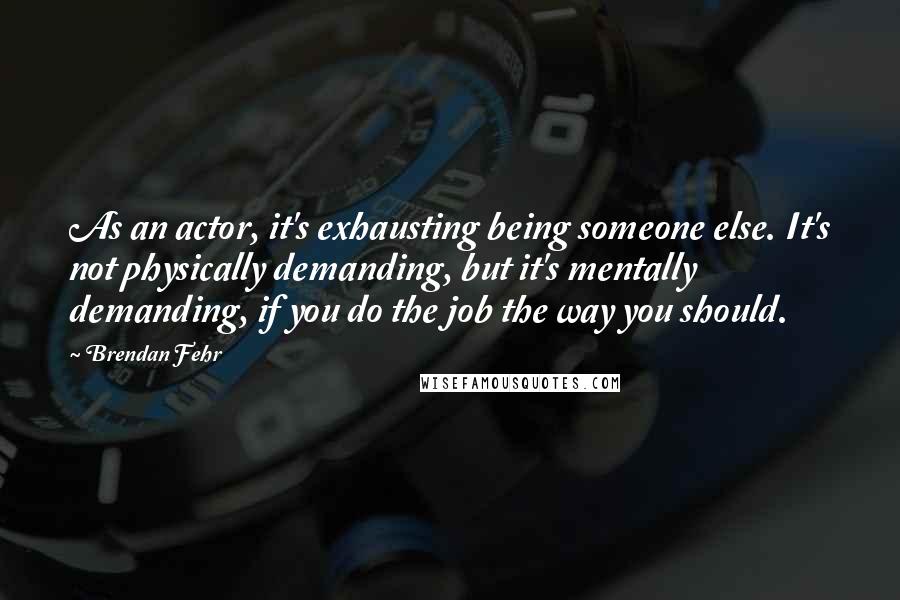 Brendan Fehr Quotes: As an actor, it's exhausting being someone else. It's not physically demanding, but it's mentally demanding, if you do the job the way you should.