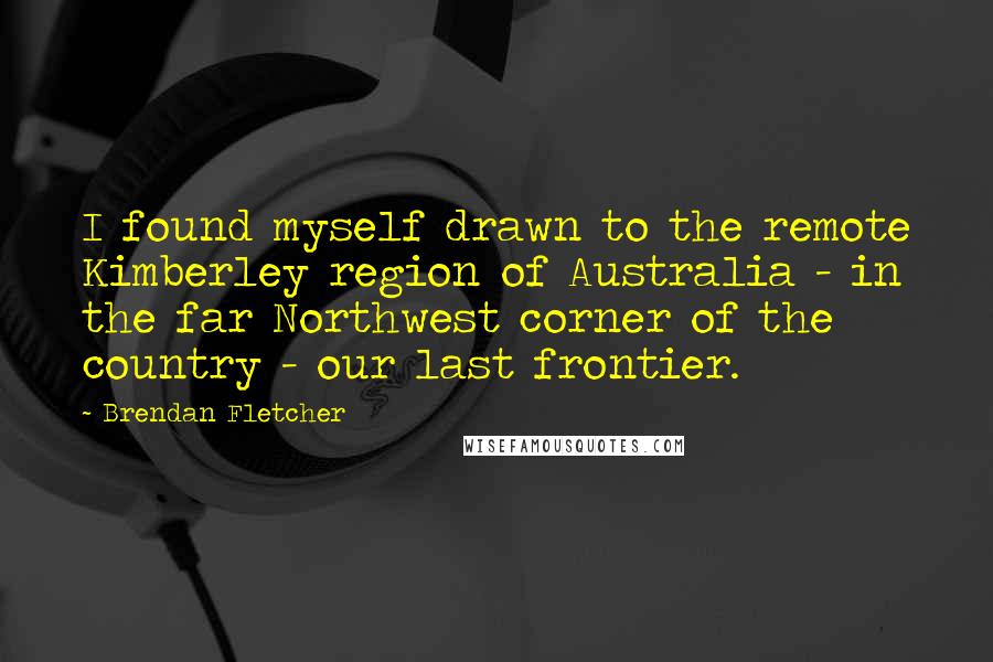 Brendan Fletcher Quotes: I found myself drawn to the remote Kimberley region of Australia - in the far Northwest corner of the country - our last frontier.