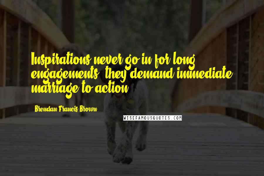 Brendan Francis Brown Quotes: Inspirations never go in for long engagements; they demand immediate marriage to action.