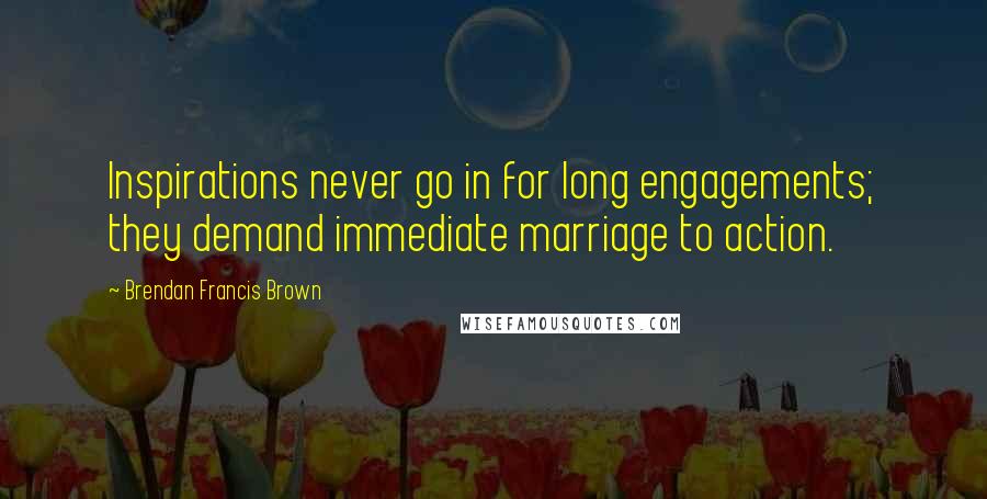 Brendan Francis Brown Quotes: Inspirations never go in for long engagements; they demand immediate marriage to action.