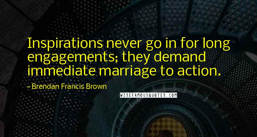 Brendan Francis Brown Quotes: Inspirations never go in for long engagements; they demand immediate marriage to action.