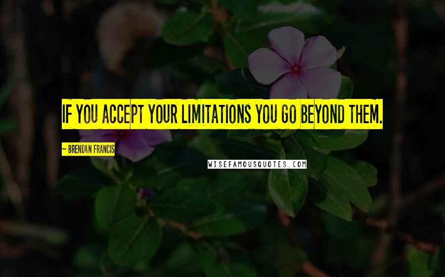 Brendan Francis Quotes: If you accept your limitations you go beyond them.