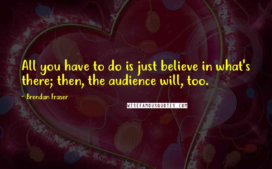 Brendan Fraser Quotes: All you have to do is just believe in what's there; then, the audience will, too.