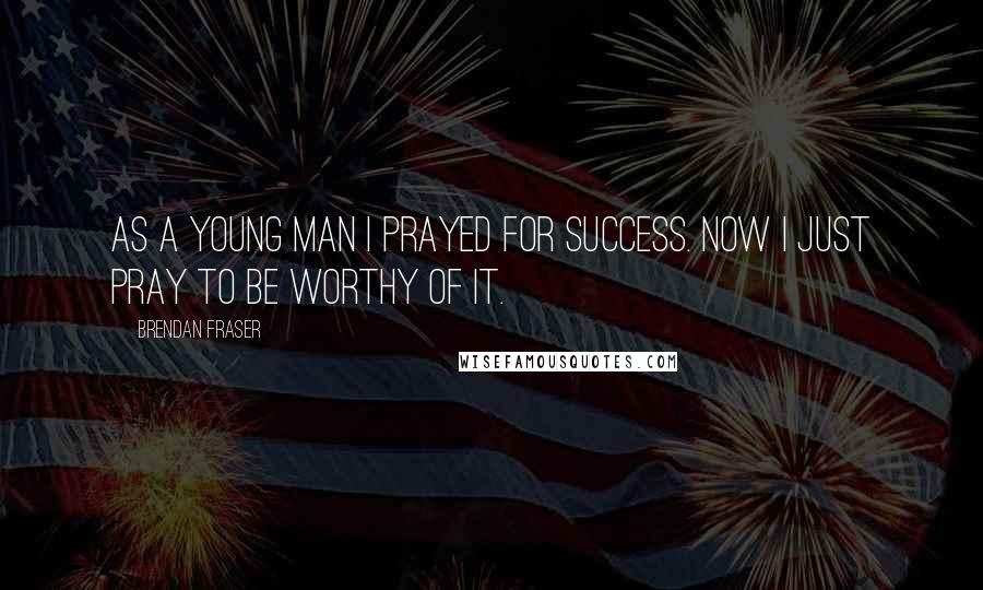 Brendan Fraser Quotes: As a young man I prayed for success. Now I just pray to be worthy of it.