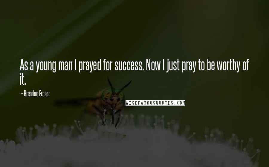 Brendan Fraser Quotes: As a young man I prayed for success. Now I just pray to be worthy of it.