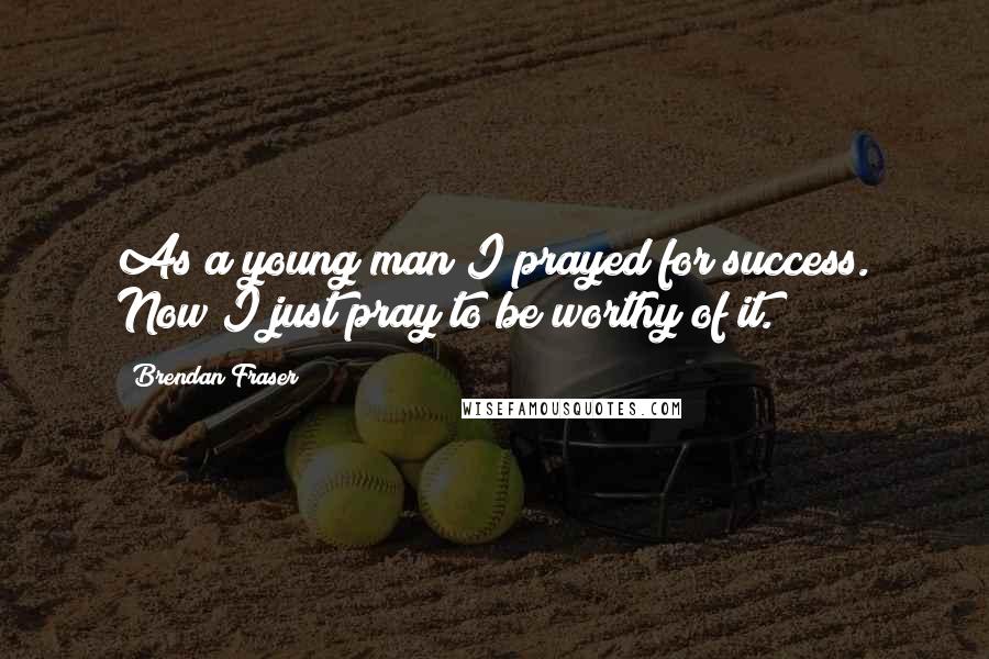 Brendan Fraser Quotes: As a young man I prayed for success. Now I just pray to be worthy of it.