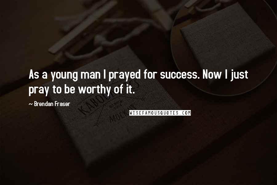 Brendan Fraser Quotes: As a young man I prayed for success. Now I just pray to be worthy of it.