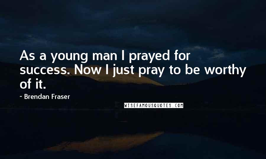 Brendan Fraser Quotes: As a young man I prayed for success. Now I just pray to be worthy of it.