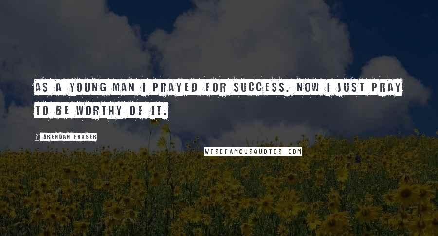 Brendan Fraser Quotes: As a young man I prayed for success. Now I just pray to be worthy of it.