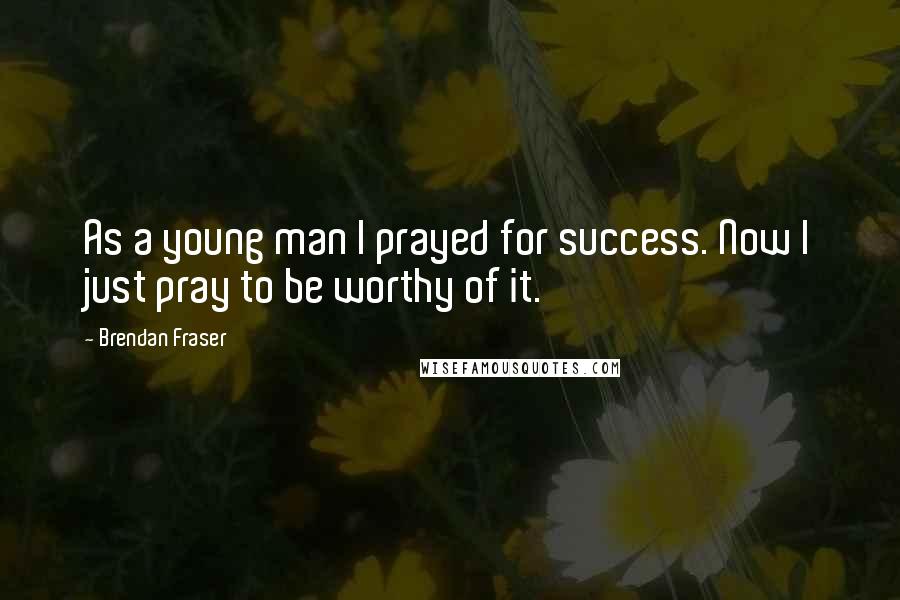 Brendan Fraser Quotes: As a young man I prayed for success. Now I just pray to be worthy of it.