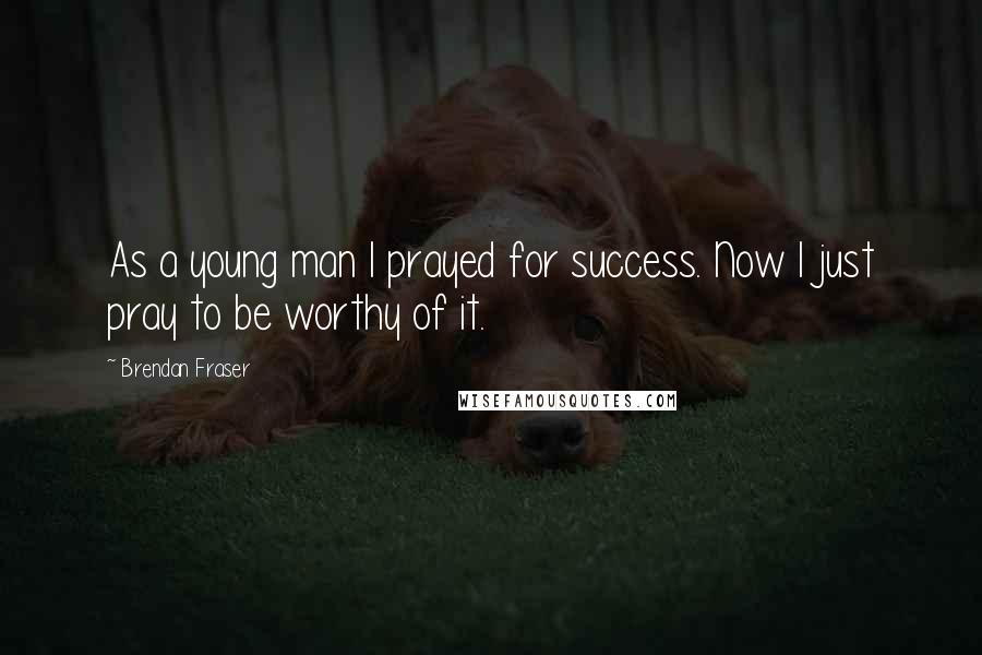 Brendan Fraser Quotes: As a young man I prayed for success. Now I just pray to be worthy of it.