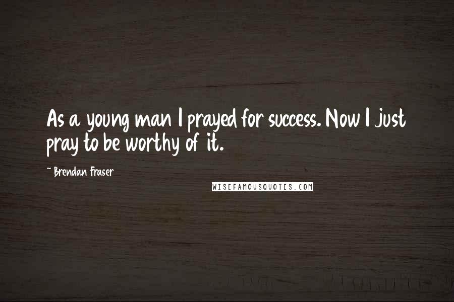 Brendan Fraser Quotes: As a young man I prayed for success. Now I just pray to be worthy of it.