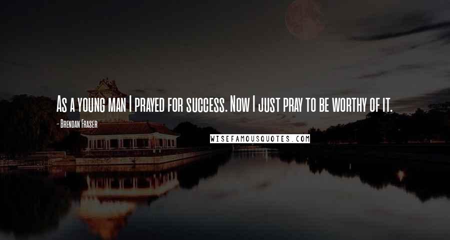 Brendan Fraser Quotes: As a young man I prayed for success. Now I just pray to be worthy of it.