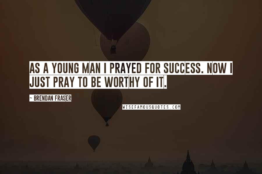 Brendan Fraser Quotes: As a young man I prayed for success. Now I just pray to be worthy of it.