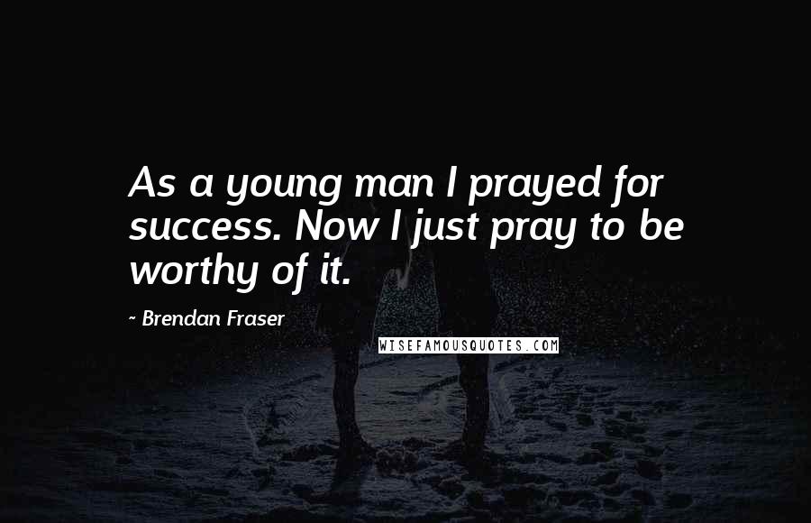 Brendan Fraser Quotes: As a young man I prayed for success. Now I just pray to be worthy of it.