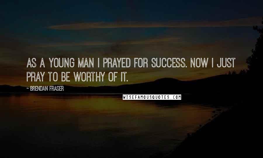 Brendan Fraser Quotes: As a young man I prayed for success. Now I just pray to be worthy of it.