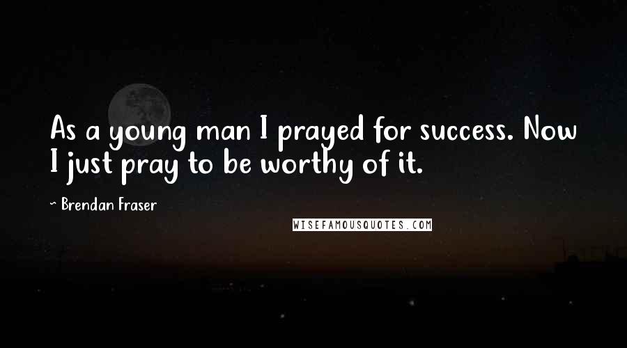 Brendan Fraser Quotes: As a young man I prayed for success. Now I just pray to be worthy of it.