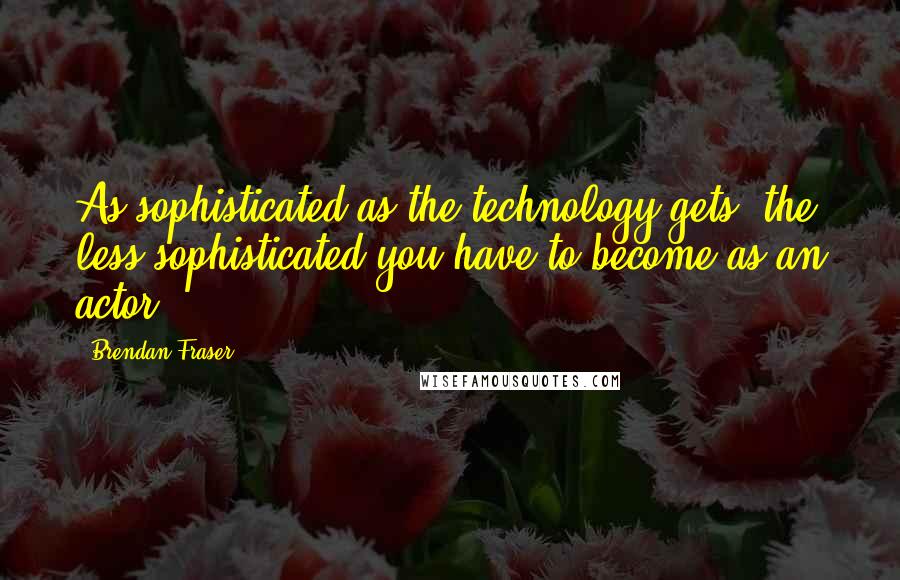 Brendan Fraser Quotes: As sophisticated as the technology gets, the less sophisticated you have to become as an actor.
