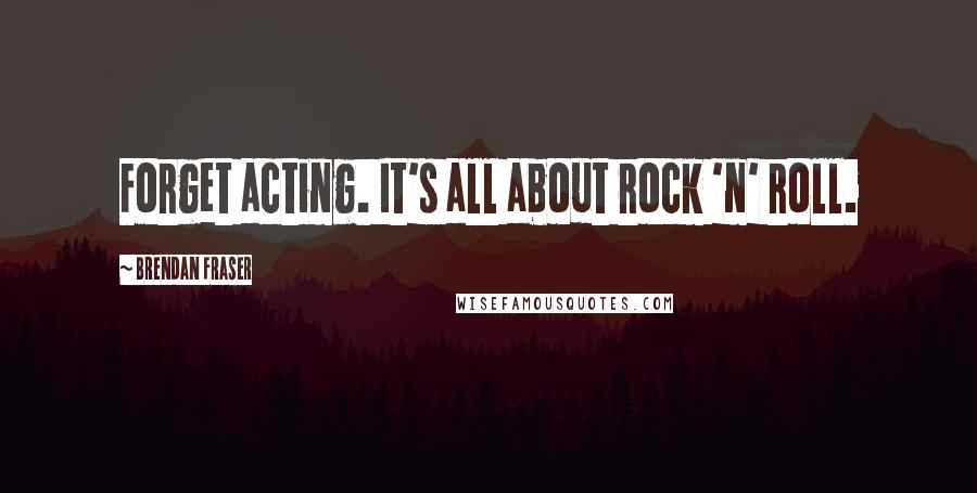 Brendan Fraser Quotes: Forget acting. It's all about rock 'n' roll.