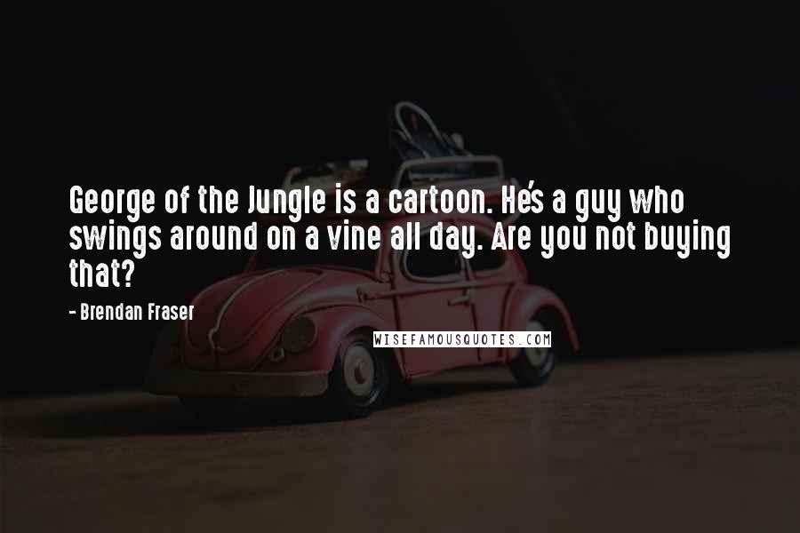 Brendan Fraser Quotes: George of the Jungle is a cartoon. He's a guy who swings around on a vine all day. Are you not buying that?