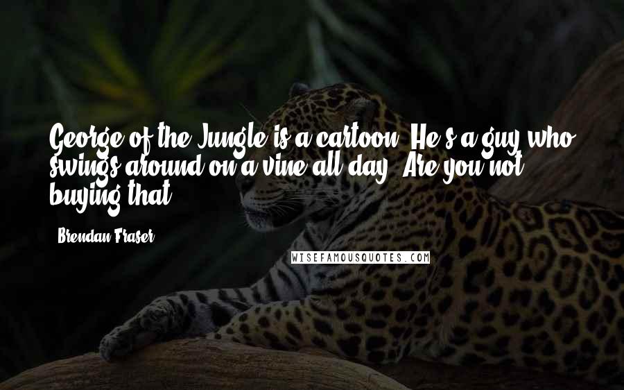 Brendan Fraser Quotes: George of the Jungle is a cartoon. He's a guy who swings around on a vine all day. Are you not buying that?