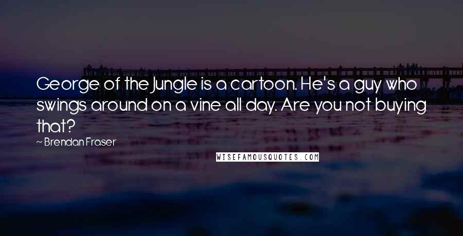 Brendan Fraser Quotes: George of the Jungle is a cartoon. He's a guy who swings around on a vine all day. Are you not buying that?