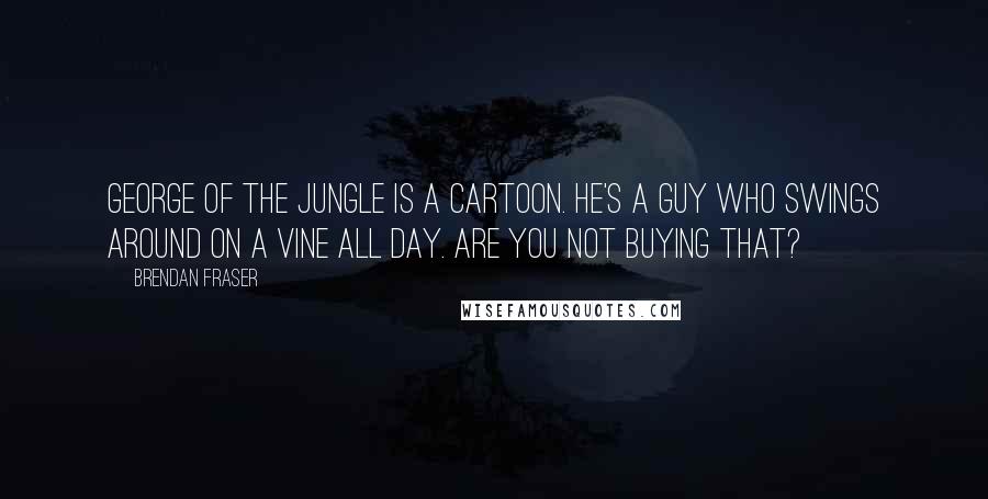 Brendan Fraser Quotes: George of the Jungle is a cartoon. He's a guy who swings around on a vine all day. Are you not buying that?