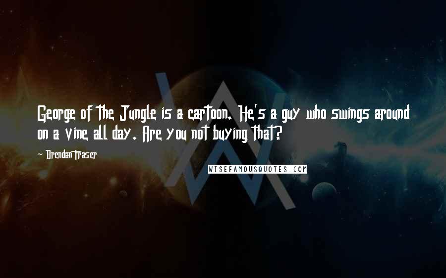 Brendan Fraser Quotes: George of the Jungle is a cartoon. He's a guy who swings around on a vine all day. Are you not buying that?