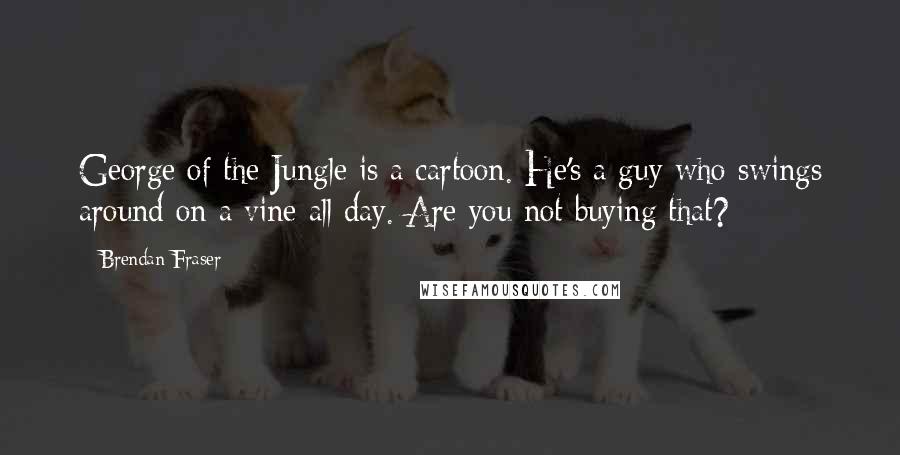 Brendan Fraser Quotes: George of the Jungle is a cartoon. He's a guy who swings around on a vine all day. Are you not buying that?