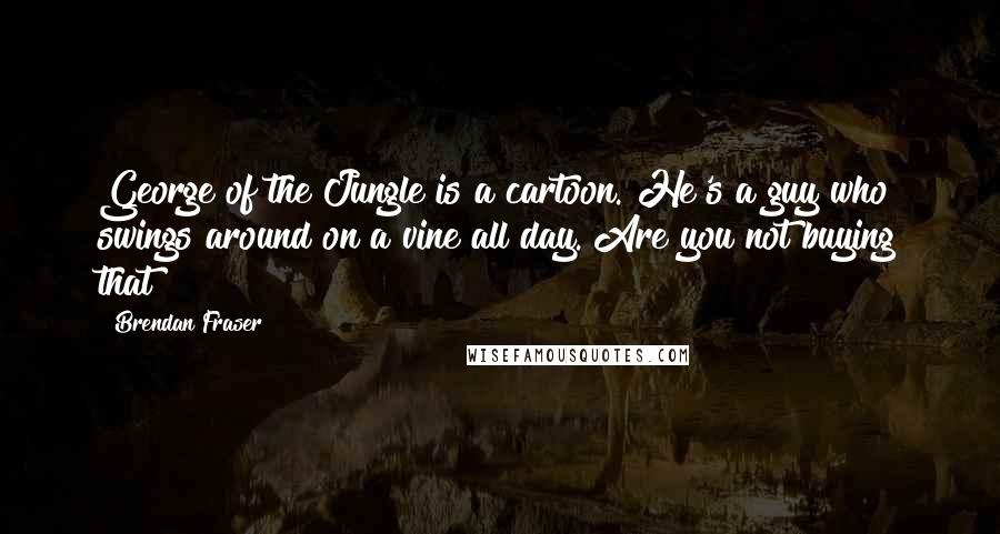 Brendan Fraser Quotes: George of the Jungle is a cartoon. He's a guy who swings around on a vine all day. Are you not buying that?