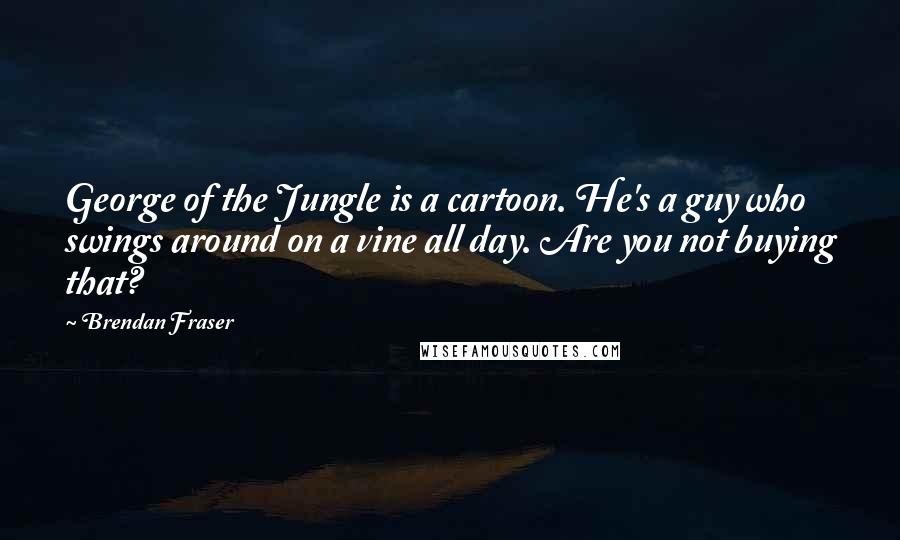 Brendan Fraser Quotes: George of the Jungle is a cartoon. He's a guy who swings around on a vine all day. Are you not buying that?