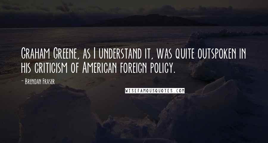 Brendan Fraser Quotes: Graham Greene, as I understand it, was quite outspoken in his criticism of American foreign policy.