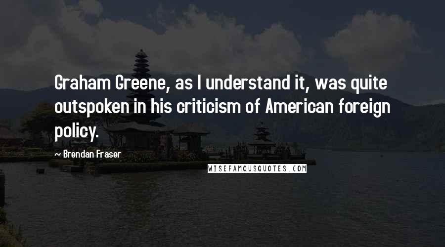 Brendan Fraser Quotes: Graham Greene, as I understand it, was quite outspoken in his criticism of American foreign policy.