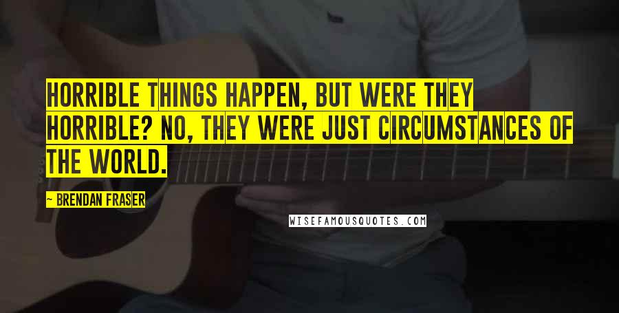 Brendan Fraser Quotes: Horrible things happen, but were they horrible? No, they were just circumstances of the world.