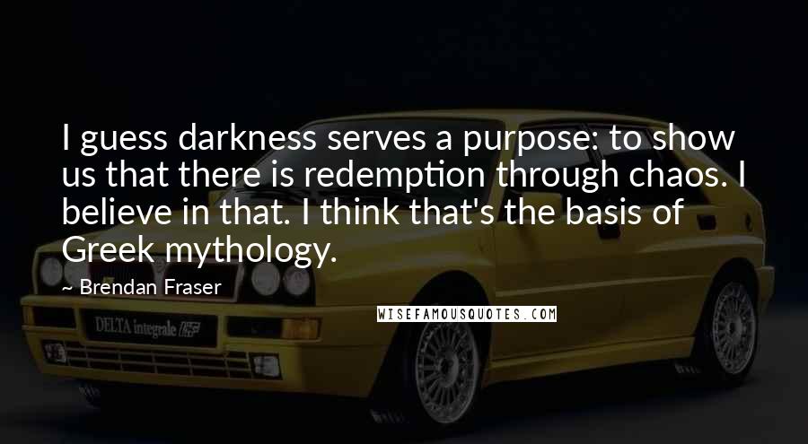 Brendan Fraser Quotes: I guess darkness serves a purpose: to show us that there is redemption through chaos. I believe in that. I think that's the basis of Greek mythology.