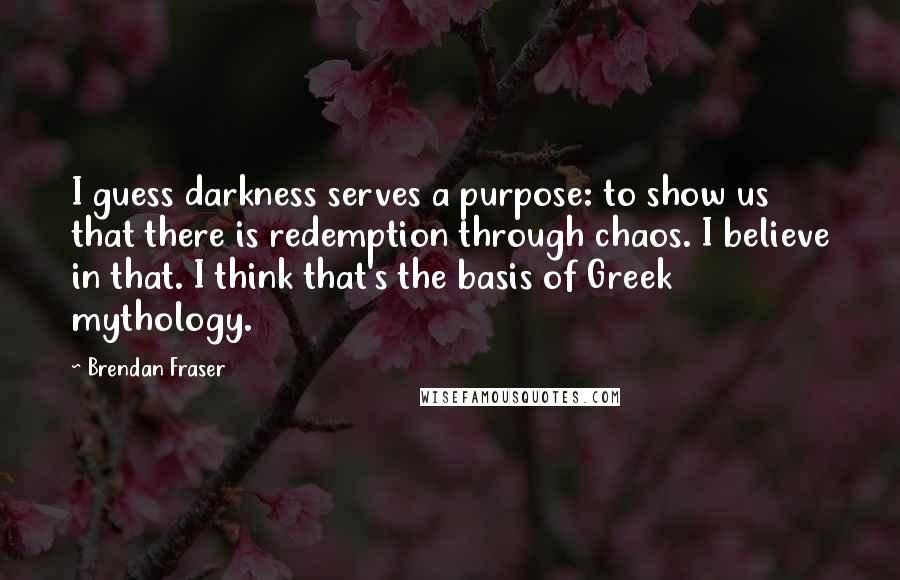 Brendan Fraser Quotes: I guess darkness serves a purpose: to show us that there is redemption through chaos. I believe in that. I think that's the basis of Greek mythology.