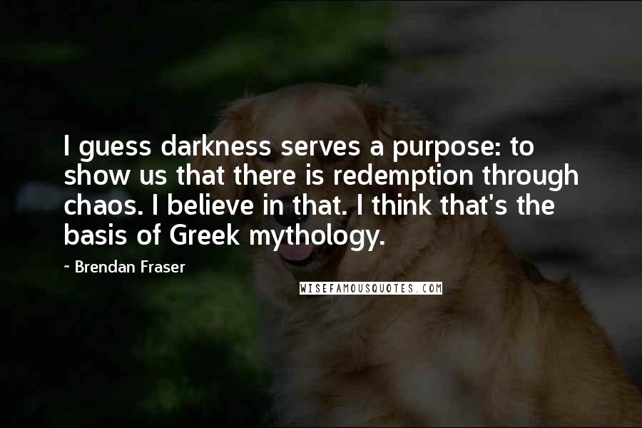 Brendan Fraser Quotes: I guess darkness serves a purpose: to show us that there is redemption through chaos. I believe in that. I think that's the basis of Greek mythology.