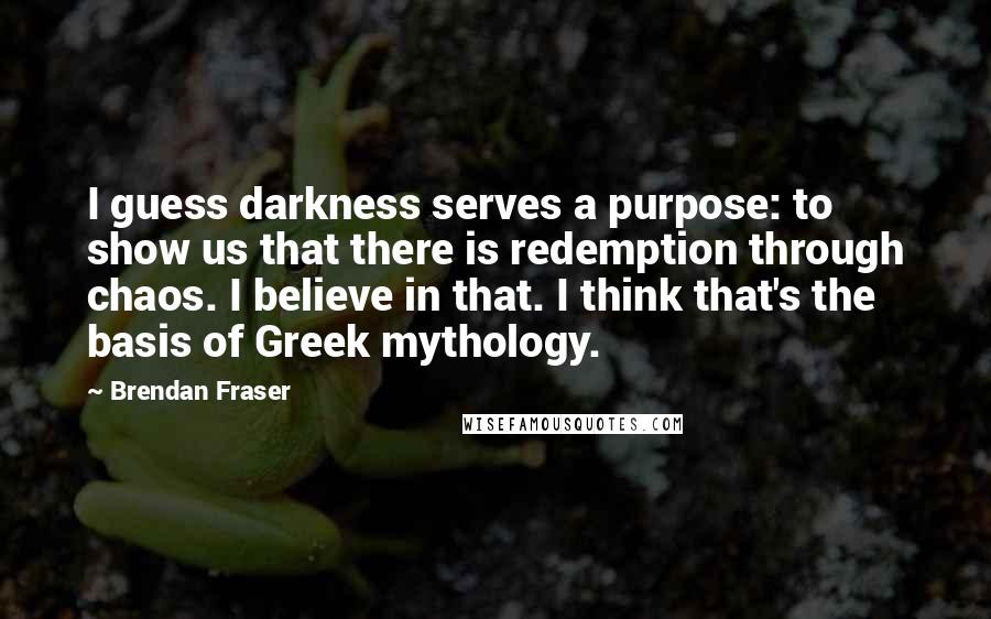 Brendan Fraser Quotes: I guess darkness serves a purpose: to show us that there is redemption through chaos. I believe in that. I think that's the basis of Greek mythology.