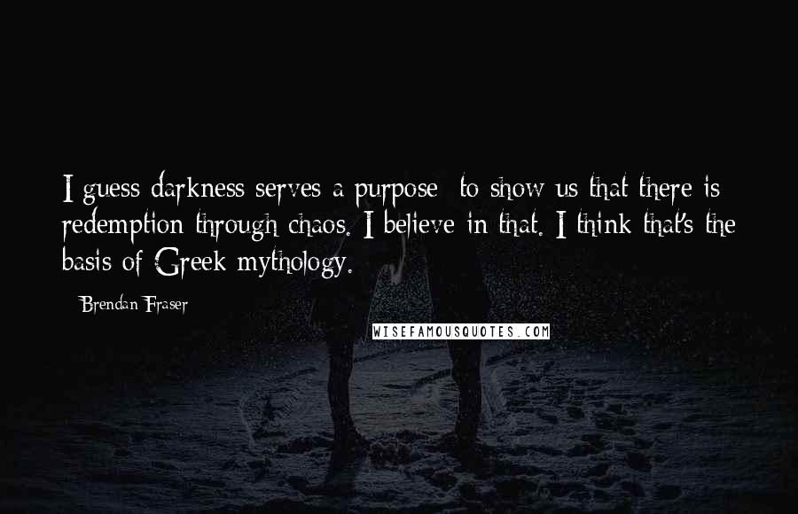 Brendan Fraser Quotes: I guess darkness serves a purpose: to show us that there is redemption through chaos. I believe in that. I think that's the basis of Greek mythology.