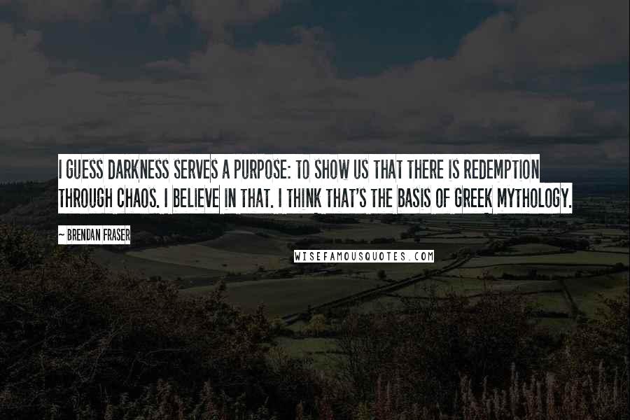 Brendan Fraser Quotes: I guess darkness serves a purpose: to show us that there is redemption through chaos. I believe in that. I think that's the basis of Greek mythology.