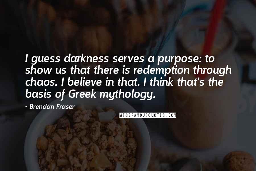 Brendan Fraser Quotes: I guess darkness serves a purpose: to show us that there is redemption through chaos. I believe in that. I think that's the basis of Greek mythology.