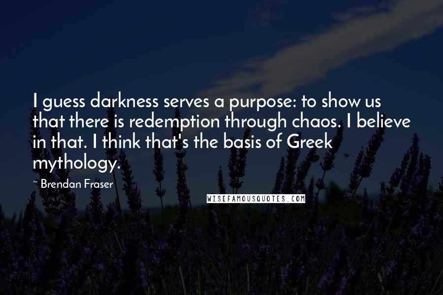 Brendan Fraser Quotes: I guess darkness serves a purpose: to show us that there is redemption through chaos. I believe in that. I think that's the basis of Greek mythology.