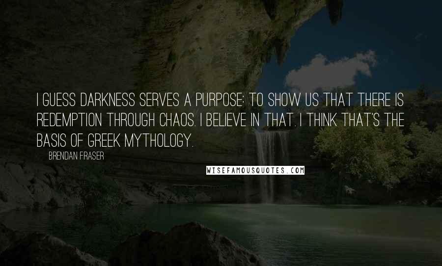 Brendan Fraser Quotes: I guess darkness serves a purpose: to show us that there is redemption through chaos. I believe in that. I think that's the basis of Greek mythology.