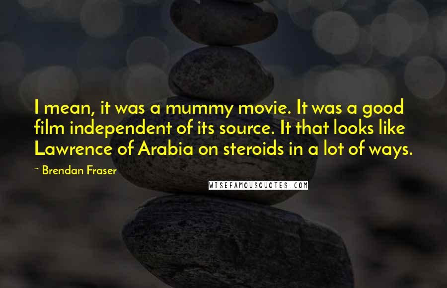 Brendan Fraser Quotes: I mean, it was a mummy movie. It was a good film independent of its source. It that looks like Lawrence of Arabia on steroids in a lot of ways.