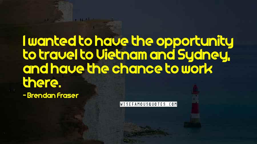 Brendan Fraser Quotes: I wanted to have the opportunity to travel to Vietnam and Sydney, and have the chance to work there.